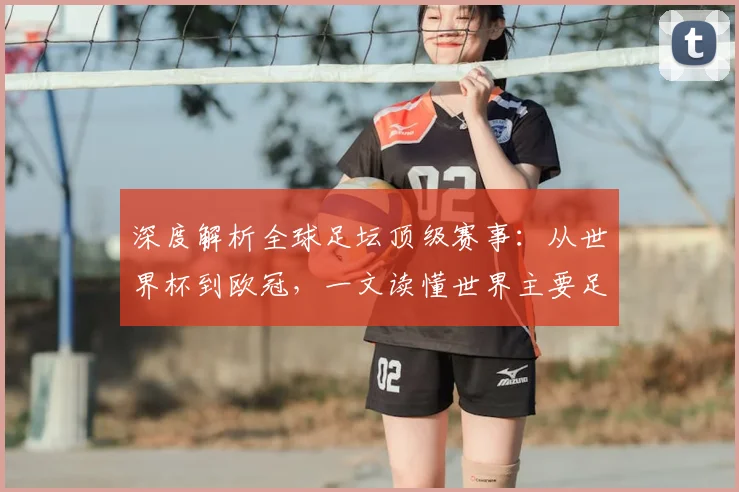 深度解析全球足坛顶级赛事：从世界杯到欧冠，一文读懂世界主要足球比赛