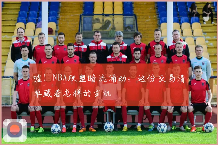 嘘!NBA联盟暗流涌动,这份交易清单藏着怎样的玄机