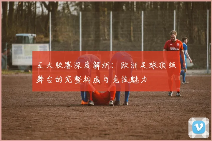 五大联赛深度解析：欧洲足球顶级舞台的完整构成与竞技魅力